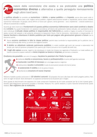 nasce dalla convinzione che esista e sia praticabile una politica
              economica diversa e alternativa a quella perseguita rovinosamente
              negli ultimi trent’anni.
La politica attuale ha condotto ad aumentare il debito, la spesa pubblica e le imposte, senza dare quasi nulla in
cambio ai cittadini. Senza dare, cioè, migliori servizi pubblici, migliore assicurazione sociale e, soprattutto, senza creare mobilità
economica individuale e di gruppo, senza offrire un futuro per i giovani, senza generare – anzi, impedendo – crescita sostenuta e
diffusa di produttività e reddito.
Durante gli ultimi trent’anni i fondamenti di questa politica economica fallimentare sono stati condivisi a destra
e a sinistra. Su questi fondamenti vi è assoluta coincidenza all’interno del parlamento italiano attuale, con scarsissime ecce-
zioni individuali. L’attuale classe politica è responsabile del fallimento più visibile e tragico: la scelta di finanziare le
spese correnti del passato e del presente attraverso la tassazione futura. Cioè la decisione, intenzionale e irresponsabile, di
lasciar lievitare a dismisura il debito pubblico per farlo poi pagare alle generazioni giovani o future che lo
dovranno subire.

•   Perciò occorre cambiare in toto la classe politica: perché essa condivide la responsabilità per le politiche che ci
    stanno portando alla rovina. La rovina che vogliamo evitare.

• Il debito va abbattuto cedendo patrimonioper il bene comune e non di quello dei soliti noti. e sistematico nel
   tempo, per mano di persone competenti che operino
                                                      pubblico, in modo credibile agli occhi dei mercati

• Itranno ealla spesa corrente, ingentimenoindividuare in modo nonelineare ma,ragionato e finalizzati a un reale welfare, po-
     tagli
            dovranno essere restituiti in
                                          e da
                                               imposte su lavoro impresa per tornare a crescere.

Crediamo sia possibile, con anni d’impegno, riscalare le posizioni che l’Italia ha perso:
                  •
                mettendo merito e concorrenza, lavoro e professionalità al centro dell’agenda nazionale

                  •
                risolvendo i conflitti d’interesse con una legge severa e organica
                  •
                restituendo a scuola e università il ruolo di promozione sociale che hanno perso

                   •
                   sostenendo il reddito di chi ha perso il lavoro
                  •
                 facilitando la creazione di nuove imprese


Abbiamo tradotto queste convinzioni in 10 obiettivi concreti, 10 proposte che sono alla base del nostro progetto politico. Non
sono né vaghi né banali. Sono dirompenti: se applicati cambieranno la situazione per il meglio.
Sono queste le discriminanti che separano chi vuole conservare l’esistente da chi vuole cambiarlo per far sì che il paese goda i
benefici dell’integrazione economica europea e mondiale. Nessuno, fra i partiti esistenti, si pone neanche lontanamente questi
obiettivi. Noi vogliamo che si realizzino.




 FARE per Fermare il declino                                                                                           Presentazione
 