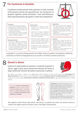 7      Far funzionare la Giustizia

       Il problema fondamentale della giustizia in Italia consiste
       nell’eccessiva durata dei procedimenti. Far funzionare la
       giustizia significa quindi affrontare i temi dell’efficienza,
       della specializzazione dei giudici e della loro produttività.



       EFFICIENZA                                                                                 MAGISTRATI
                                                   PRODUTTIVITÀ                                  • riformare la carriera dei magistrati,
       • adozione del processo telematico
       • disincentivare l’abuso del processo       • introduzione di metodi di lavoro              con netta distinzione dei percorsi e
       • semplificazione e riduzione dei tem-        finalizzati allo smaltimento dei              avanzamento basato sulla perfor-
         pi delle procedure di incarico per          carichi pendenti                              mance anziché alla sola anzianità
         consulenti e per perizie                                                                • difendere l'indipendenza di tutta la
       • incentivazione alla lettura immedia-      • inserimento di figure manageriali             magistratura
         ta del dispositivo della sentenza           che si occupino della organizza-            • assicurare la terzietà dei procedi-
         riducendo i tempi di stesura                zione degli uffici, liberando tempo           menti disciplinari dei magistrati.
                                                     operativo dei magistrati

                                                   • riduzione, tramite adeguati metodi           CARCERI
       SPECIALIZZAZIONE                              di lavoro, della quantità dei proce-        • affidamento a privati dei servizi di
       • Introdurre maggiore competenza,             dimenti che ogni singolo giudice              gestione degli istituti di pena, con
         per portare più rapidità e equità           gestisce contemporaneamente                   esclusione dei servizi di sorveglianza
         delle sentenze, attraverso la crea-                                                     • incentivare la costruzione di peni-
         zione di sezioni e giudici specializza-   • valorizzazione della performance              tenziari in   concessione di lavori e
         ti: diritto commerciale, lavoro, falli-     dei giudici in termini di efficienza e        project finance
         mentare, famiglia, locazioni, proprie-      produttività                                • introduzione di pene alternative per
         tà industriale e intellettuale                                                            condannati non pericolosi.


     La giustizia è un servizio fondamentale che lo Stato rende al cittadino. Una giustizia inefficiente
     costituisce un fattore di disgregazione per la società e ne limita la crescita economica.




8      Giovani e donne
       Liberare le potenzialità di crescita e creatività di giovani e
       donne, oggi in gran parte esclusi dal mercato del lavoro e
       dagli ambiti più rilevanti del potere economico e politico
        Non esiste una misura in grado di far raggiungere questo obiettivo da sola: occorre agire per scoraggiare la
        discriminazione di età e sesso nel mondo del lavoro, offrire strumenti contro la disoccupazione, facilitare la
        creazione di nuove imprese, permettere effettiva mobilità meritocratica in ogni settore dell’economia e della
        società


                                                                                               Il merito deve essere il criterio su cui
            Per chi ha minore anzianità re-                                                   basare l’ingresso nel mondo del lavoro e
                                                                                              l’avanzamento delle carriere, a partire
           tributiva - giovani, donne e disoc-                                                dalla pubblica amministrazione.
           cupati di lungo periodo - a parità di
                                                                                              Tra i vantaggi della competizione e della
           lavoro e di reddito prodotto va appli-
                                                                                              meritocrazia c’è di ridurre la discreziona-
           cata una minore pressione con-                                                     lità di chi è al potere, senza c’e’ posto
           tributiva e fiscale                                                                solo per i figli di papà.
                                                                                              Di fronte alla competizione, invece, non si
                                                                                              scelgono gli amici, ma le persone brave


        Noi vogliamo ridare fiducia agli esclusi, alle donne e ai giovani per primi, che devono tornare a
        credere che valga la pena di crescere, stare e fare figli in questo paese


FARE per Fermare il declino                                                                                      7 Giustizia - 8 Giovani e donne
 