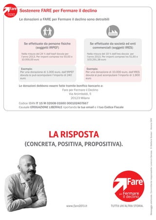 Sostenere FARE per Fermare il declino
Le donazioni a FARE per Fermare il declino sono detraibili




   Se effettuate da persone fisiche                       Se effettuate da società ed enti
           (soggetti IRPEF)                                commerciali (soggetti IRES)
 Nella misura del 24 % dall’Irpef dovuta per          Nella misura del 19 % dall’Ires dovuta per
 l’anno 2013. Per importi compresi tra 50,00 e        l’anno 2013. Per importi compresi tra 51,65 e
 10.000,00 euro                                       103.291,38 euro


 Esempio:                                             Esempio:
Per una donazione di 1.000 euro, dall’IRPEF          Per una donazione di 10.000 euro, dall’IRES
dovuta si può scomputare l’importo di 240            dovuta si può scomputare l’importo di 1.900
euro                                                 euro

Le donazioni debbono essere fatte tramite bonifico bancario a:
                               Fare per Fermare il Declino
                                     Via Arcimboldi, 5
                                      20123 Milano
Codice IBAN IT 15 M 02008 01600 000102407667
Causale EROGAZIONE LIBERALE riportando la tua email e il tuo Codice Fiscale




                                                                                                      Messaggio elettorale. Committente responsabile: Lorenzo Gerosa. © Stefano Scolari - Verona 045
                         LA RISPOSTA
    (CONCRETA, POSITIVA, PROPOSITIVA).




                                        www.fare2013.it                    TUTTA UN’ALTRA STORIA.
 