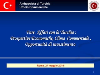 1
Ambasciata di Turchia
Ufficio Commerciale
Fare Affari con la Turchia :
Prospettive Economiche, Clima Commerciale ,
Opportunità di investimento
Roma, 27 maggio 2015
 