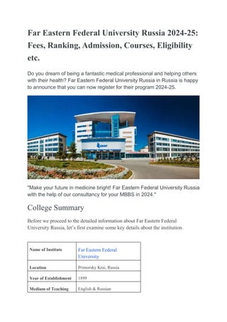 Far Eastern Federal University Russia 2024-25:
Fees, Ranking, Admission, Courses, Eligibility
etc.
Do you dream of being a fantastic medical professional and helping others
with their health? Far Eastern Federal University Russia in Russia is happy
to announce that you can now register for their program 2024-25.
"Make your future in medicine bright! Far Eastern Federal University Russia
with the help of our consultancy for your MBBS in 2024."
College Summary
Before we proceed to the detailed information about Far Eastern Federal
University Russia, let’s first examine some key details about the institution.
Name of Institute Far Eastern Federal
University
Location Primorsky Krai, Russia
Year of Establishment 1899
Medium of Teaching English & Russian
 