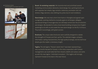 Working out details
‘working together and respect each other’

Brand-  marketing materials, We brainstormed and prioritized several
marketing communication elements; stand design, four yachting brochures
with separate fact sheets, logo variants, stationary, promotion sail, hull
stickers, flags, banners, new clothing line, press launch and invitations.
Stand design, We only had a short time frame in Shanghai and agreed upon
a pragmatic working method to mutually agree on all designs, delegate
operational things to local agencies, but still keep control over the art direction
and designs. We decided to invite a local stand building company (non English
speaking) to sit with us and create the new stand design ‘on the fly’ in 6 hours.
They built it accordingly, with great success.
Brochures, The unique sales brochures were carefully designed to radiate
the strengths of Fareast and their yachts. The selected images, company
information, sailing characteristics, the high quality  design, and the technical
details give the reader a necessary insight.
Tagline, The old tagline “Passion starts here” have been representing a
very successful decade for Fareast. In the close cooperation with Fareast
management, we could really feel their dreams, beliefs and values, and came
up with the new tagline “Unlimited innovation”. This tagline will strongly
represent Fareast at his best in the near future.

 