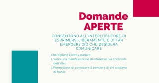 Domande
APERTE
CONSENTONO ALL’INTERLOCUTORE DI
ESPRIMERSI LIBERAMENTE E DI FAR
EMERGERE CIÒ CHE DESIDERA
COMUNICARE
Invogliano l’altro a parlare
Sono una manifestazione di interesse nei confronti
dell'altro
Permettono di conoscere il pensiero di chi abbiamo
di fronte
1.
2.
3.
 