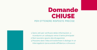 Domande
CHIUSE
PER OTTENERE RISPOSTE PRECISE
Sono utili per verificare delle informazioni, o
ricondurre un colloquio verso il tema principale
Non lasciano spazio alla divagazione
Possono dare l'idea di trasformare il dialogo in un
interrogatorio (procurando diffidenza o chiusura)
1.
2.
3.
 