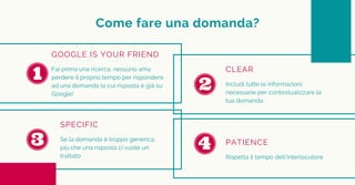 Come fare una domanda?
GOOGLE IS YOUR FRIEND
Fai prima una ricerca, nessuno ama
perdere il proprio tempo per rispondere
ad una domanda la cui risposta è già su
Google!
CLEAR
Includi tutte le informazioni
necessarie per contestualizzare la
tua domanda
SPECIFIC
Se la domanda è troppo generica,
più che una risposta ci vuole un
trattato
PATIENCE
Rispetta il tempo dell'interlocutore
 