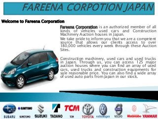 Fareena Corporation is an authorized member of all
kinds of vehicles used cars and Construction
Machinery Auction houses in Japan.
We take pride to inform you that we are a competent
source that allows our clients access to over
180,000 vehicles every week through these Auction
Sites.
Construction machinery, used cars and used trucks
in Japan. Through us, you can access 125 major
auction houses where you can find an array of used
cars, used trucks and construction equipments for
sale reasonable price. You can also find a wide array
of used auto parts from Japan in our stock.
Welcome to Fareena Corporation
 