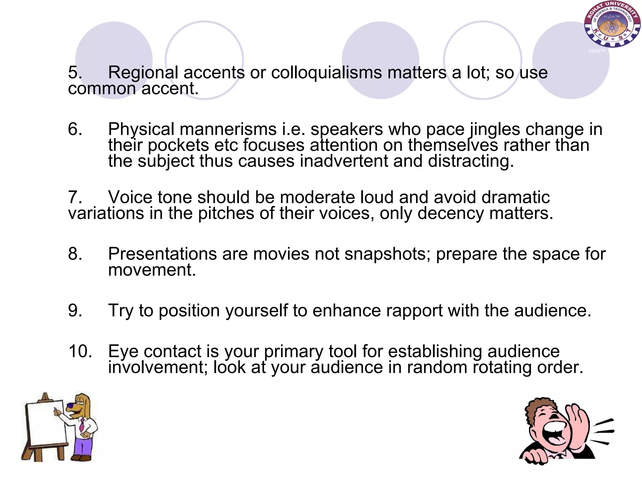 5. Regional accents or colloquialisms matters a lot; so use  common accent.  6. Physical mannerisms i.e. speakers who pace jingles change in  their pockets etc focuses attention on themselves rather than  the subject thus causes inadvertent and distracting. 7. Voice tone should be moderate loud and avoid dramatic  variations in the pitches of their voices, only decency matters.  8. Presentations are movies not snapshots; prepare the space for  movement.  9. Try to position yourself to enhance rapport with the audience. 10. Eye contact is your primary tool for establishing audience  involvement; look at your audience in random rotating order. 