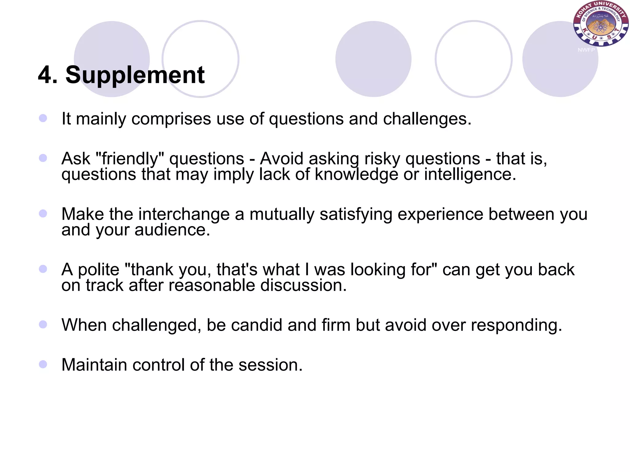 4. Supplement It mainly comprises use of questions and challenges. Ask &quot;friendly&quot; questions - Avoid asking risky questions - that is, questions that may imply lack of knowledge or intelligence.  Make the interchange a mutually satisfying experience between you and your audience.  A polite &quot;thank you, that's what I was looking for&quot; can get you back on track after reasonable discussion.  When challenged, be candid and firm but avoid over responding.  Maintain control of the session.  