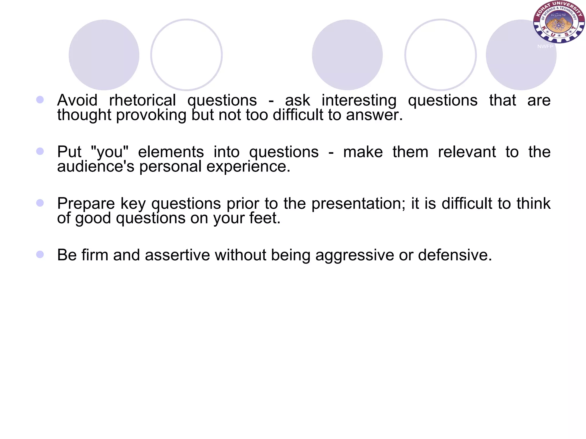 Avoid rhetorical questions - ask interesting questions that are thought provoking but not too difficult to answer.  Put &quot;you&quot; elements into questions - make them relevant to the audience's personal experience.  Prepare key questions prior to the presentation; it is difficult to think of good questions on your feet. Be firm and assertive without being aggressive or defensive.  