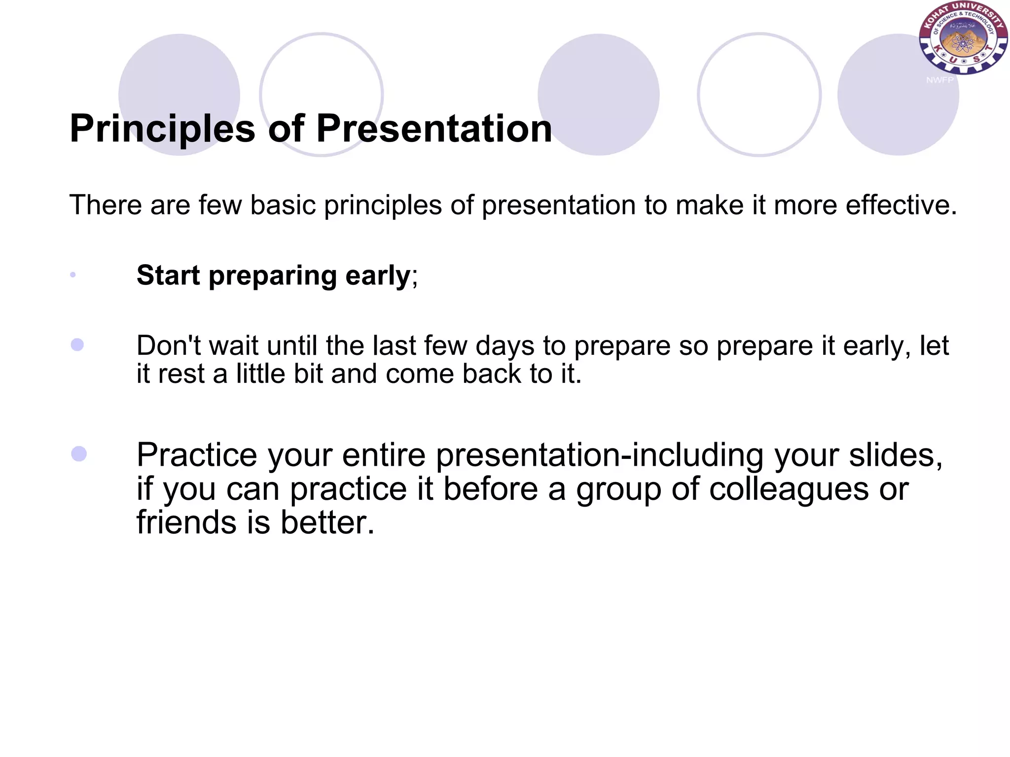Principles of Presentation There are few basic principles of presentation to make it more effective.  Start preparing early ;  Don't wait until the last few days to prepare so prepare it early, let it rest a little bit and come back to it.  Practice your entire presentation-including your slides, if you can practice it before a group of colleagues or friends is better.  