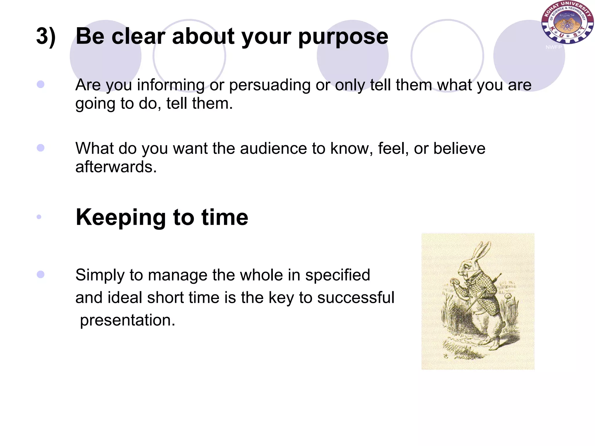 3) Be clear about your purpose Are you informing or persuading or only tell them what you are going to do, tell them. What do you want the audience to know, feel, or believe afterwards. Keeping to time Simply to manage the whole in specified and ideal short time is the key to successful   presentation. 