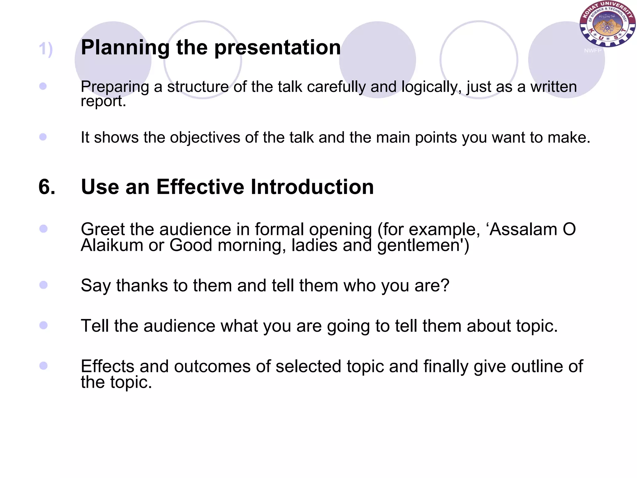 Planning the presentation Preparing a structure of the talk carefully and logically, just as a written report.  It shows the objectives of the talk and the main points you want to make. 6. Use an Effective Introduction Greet the audience in formal opening (for example, ‘Assalam O Alaikum or Good morning, ladies and gentlemen') Say thanks to them and tell them who you are?  Tell the audience what you are going to tell them about topic. Effects and outcomes of selected topic and finally give outline of the topic. 