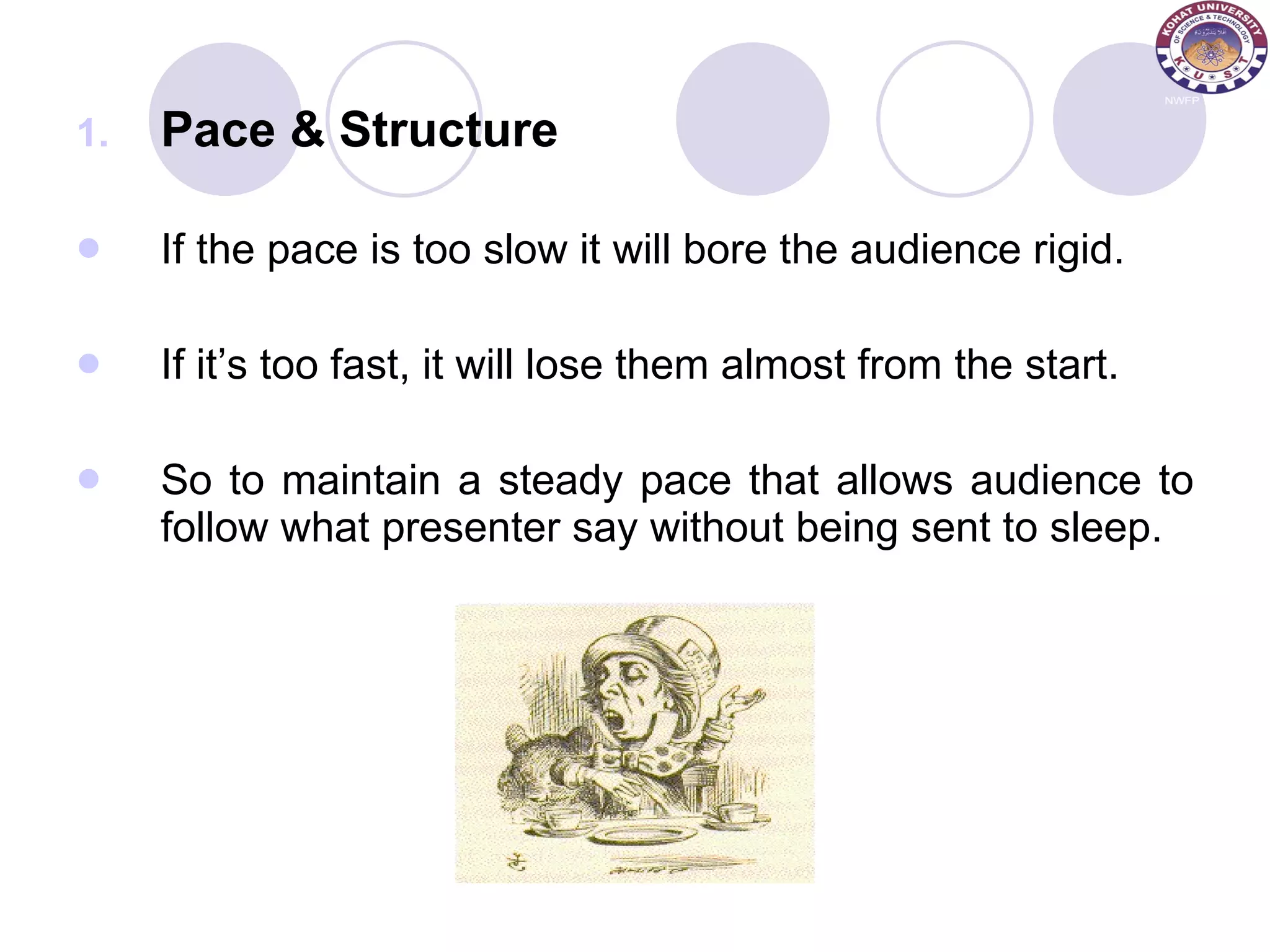 Pace & Structure If the pace is too slow it will bore the audience rigid. If it’s too fast, it will lose them almost from the start. So to maintain a steady pace that allows audience to follow what presenter say without being sent to sleep. 