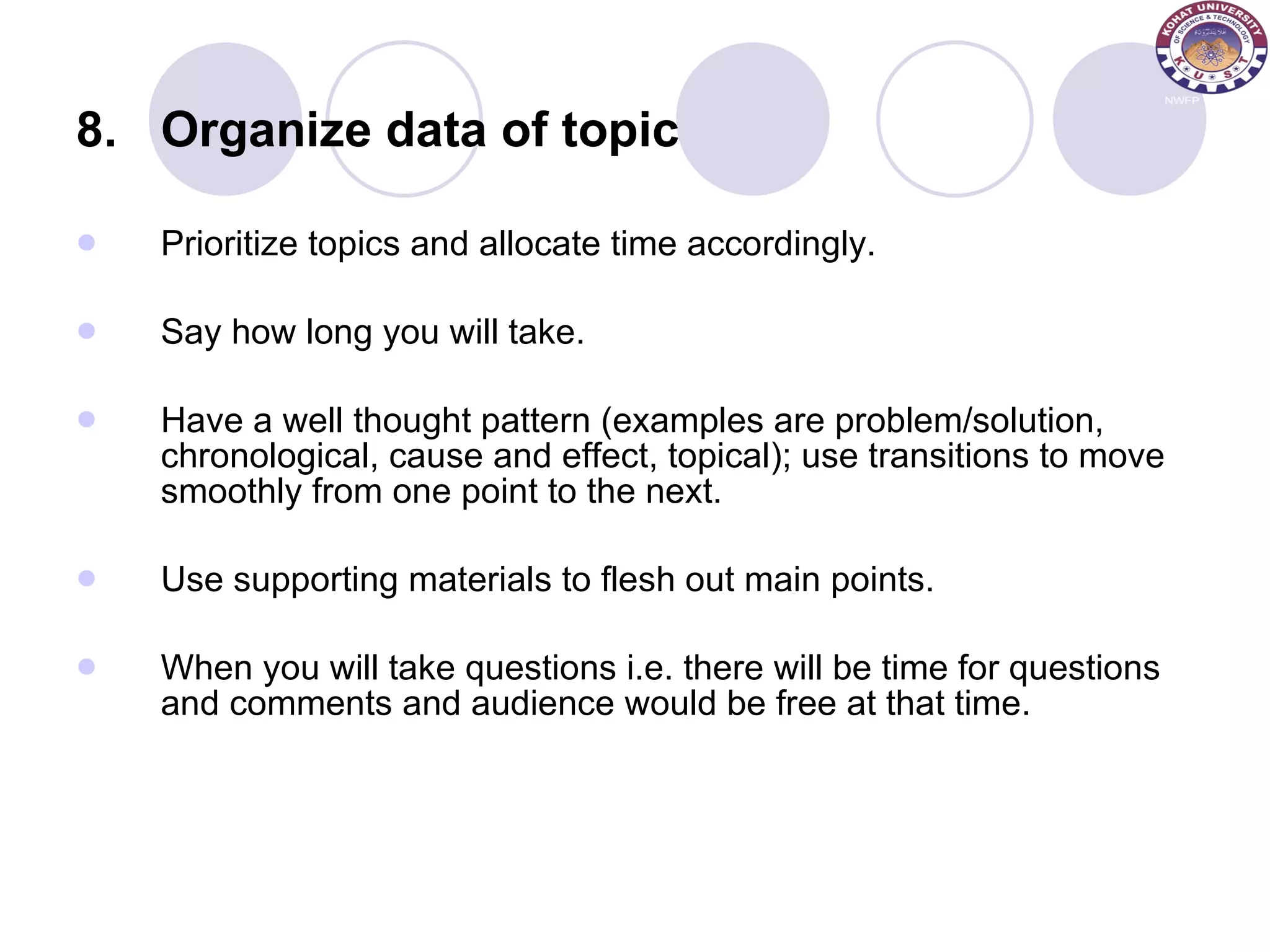 8. Organize data of topic Prioritize topics and allocate time accordingly. Say how long you will take. Have a well thought pattern (examples are problem/solution, chronological, cause and effect, topical); use transitions to move smoothly from one point to the next. Use supporting materials to flesh out main points.  When you will take questions i.e. there will be time for questions and comments and audience would be free at that time. 