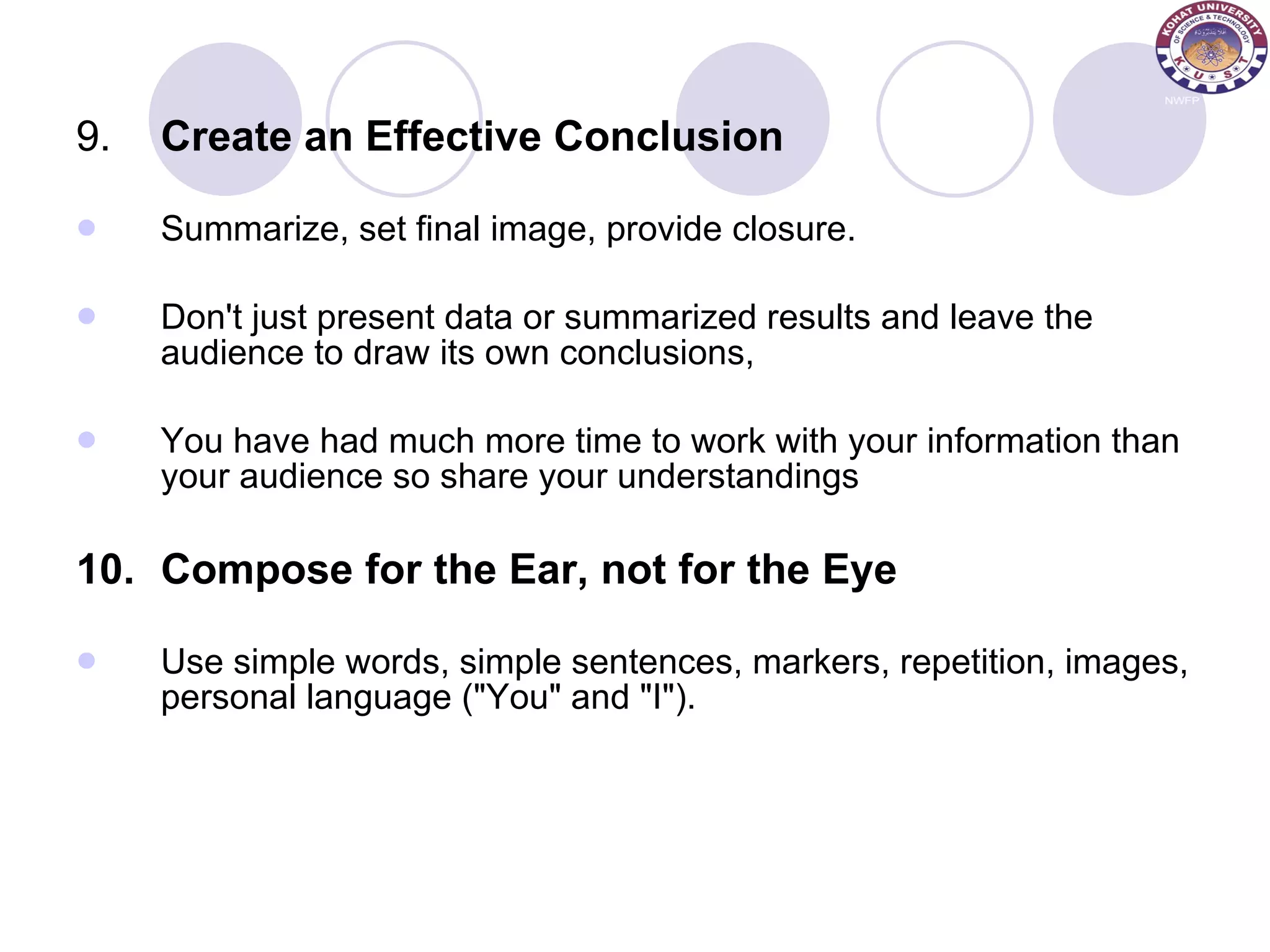 9. Create an Effective Conclusion Summarize, set final image, provide closure. Don't just present data or summarized results and leave the audience to draw its own conclusions,  You have had much more time to work with your information than your audience so share your understandings 10. Compose for the Ear, not for the Eye Use simple words, simple sentences, markers, repetition, images, personal language (&quot;You&quot; and &quot;I&quot;). 