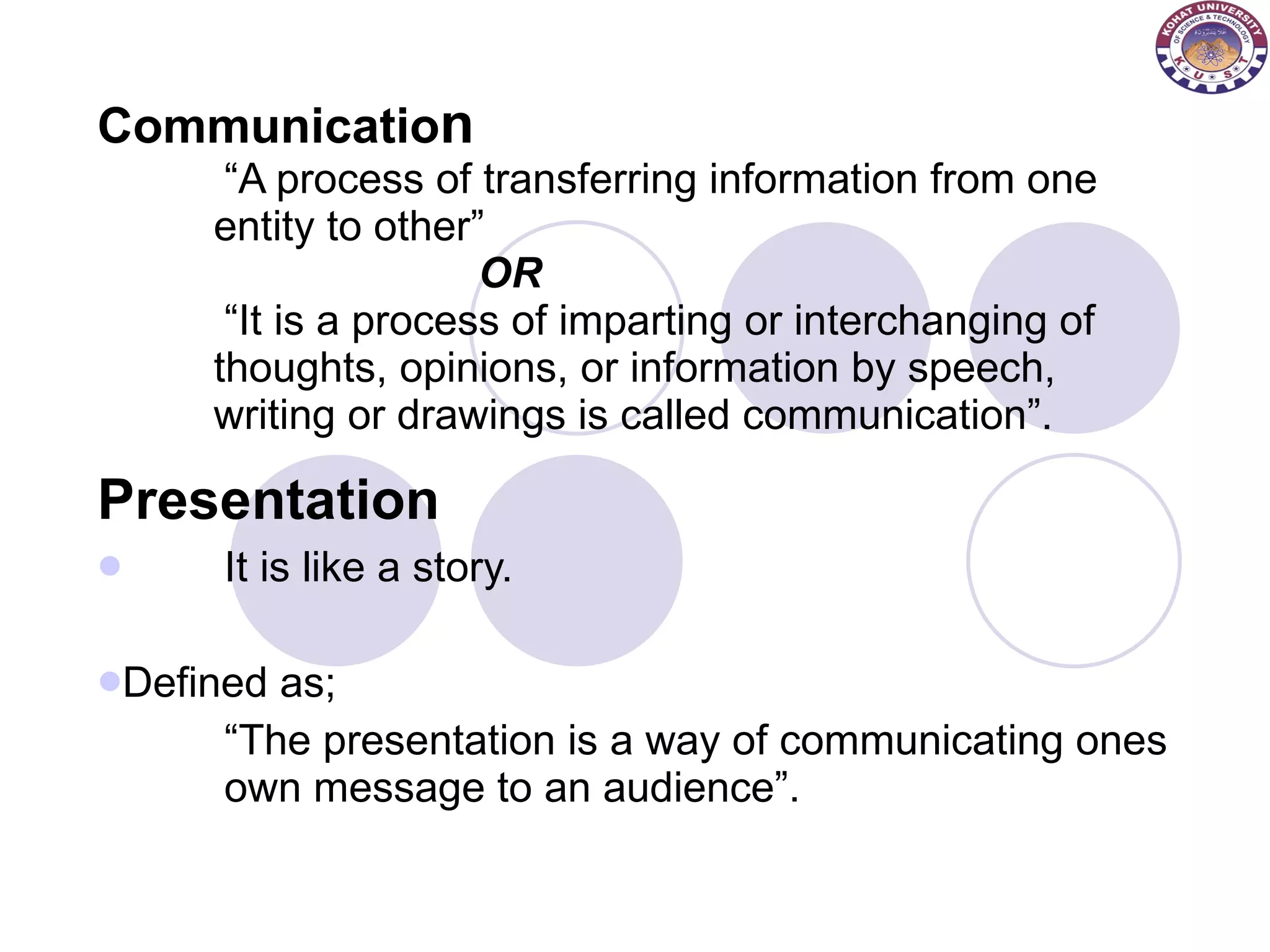 Communicatio n “A process of transferring information from one  entity to other” OR “It is a process of imparting or interchanging of  thoughts, opinions, or information by speech,  writing or drawings is called communication”. Presentation   It is like a story. Defined as; “ The presentation is a way of communicating ones  own message to an audience”. 