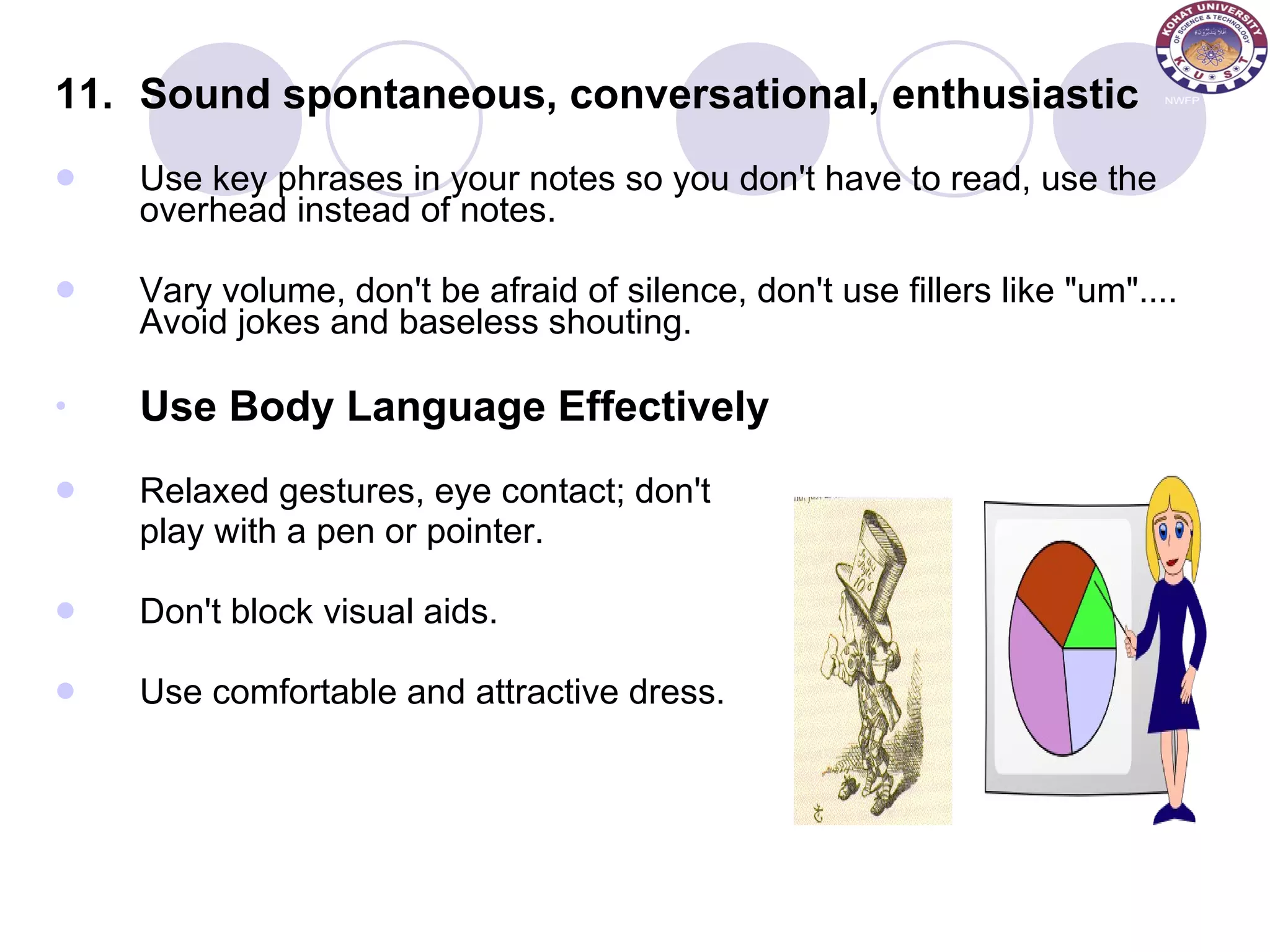 11. Sound spontaneous, conversational, enthusiastic Use key phrases in your notes so you don't have to read, use the overhead instead of notes.  Vary volume, don't be afraid of silence, don't use fillers like &quot;um&quot;.... Avoid jokes and baseless shouting. Use Body Language Effectively Relaxed gestures, eye contact; don't  play with a pen or pointer.  Don't block visual aids. Use comfortable and attractive dress. 