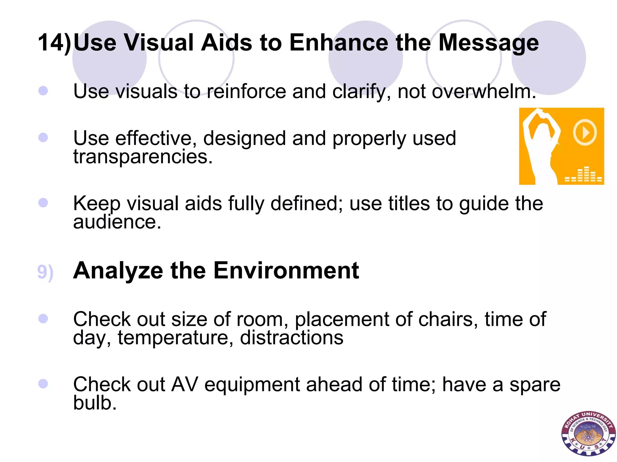 14) Use Visual Aids to Enhance the Message Use visuals to reinforce and clarify, not overwhelm.  Use effective, designed and properly used transparencies.  Keep visual aids fully defined; use titles to guide the audience.  Analyze the Environment Check out size of room, placement of chairs, time of day, temperature, distractions  Check out AV equipment ahead of time; have a spare bulb. 