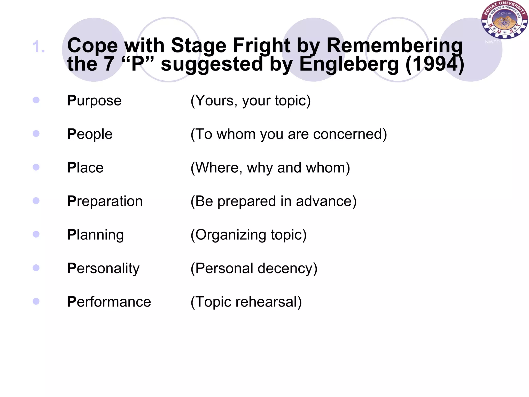 Cope with Stage Fright by Remembering the 7 “P” suggested by Engleberg (1994) P urpose (Yours, your topic) P eople (To whom you are concerned) P lace (Where, why and whom) P reparation (Be prepared in advance) P lanning (Organizing topic) P ersonality (Personal decency) P erformance (Topic rehearsal) 