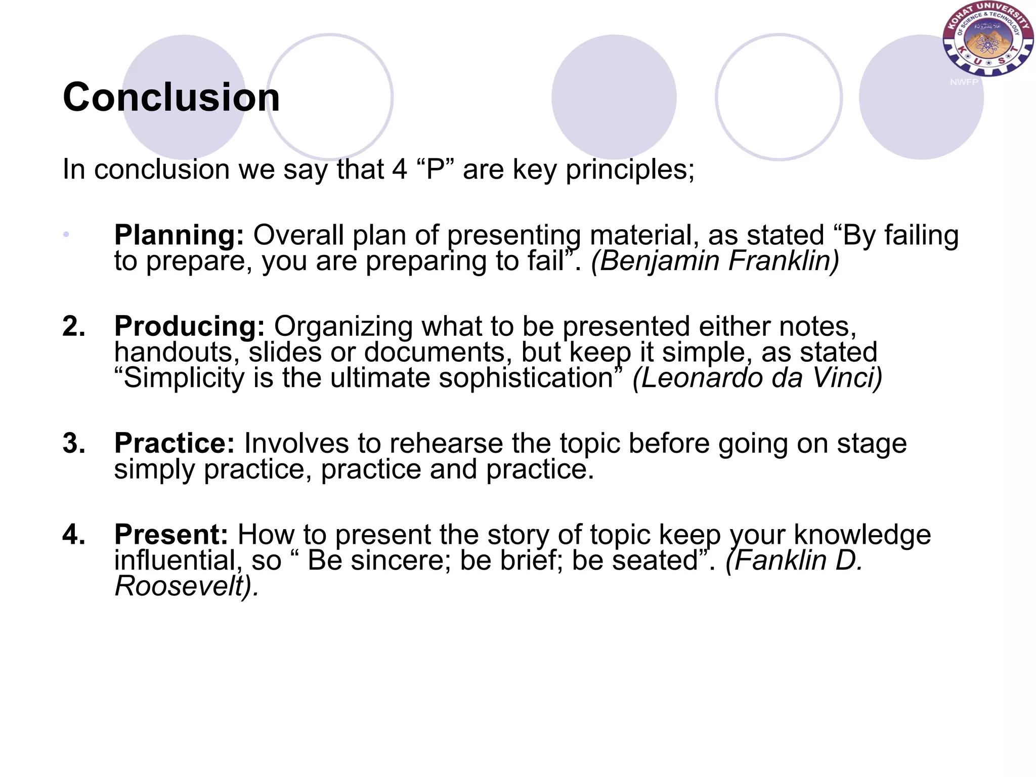 Conclusion In conclusion we say that 4 “P” are key principles; Planning:  Overall plan of presenting material, as stated “By failing to prepare, you are preparing to fail”.  (Benjamin Franklin) 2. Producing:  Organizing what to be presented either notes, handouts, slides or documents, but keep it simple, as stated “Simplicity is the ultimate sophistication”  (Leonardo da Vinci) 3. Practice:  Involves to rehearse the topic before going on stage simply practice, practice and practice. 4. Present:  How to present the story of topic keep your knowledge influential, so “ Be sincere; be brief; be seated”.  (Fanklin D. Roosevelt). 
