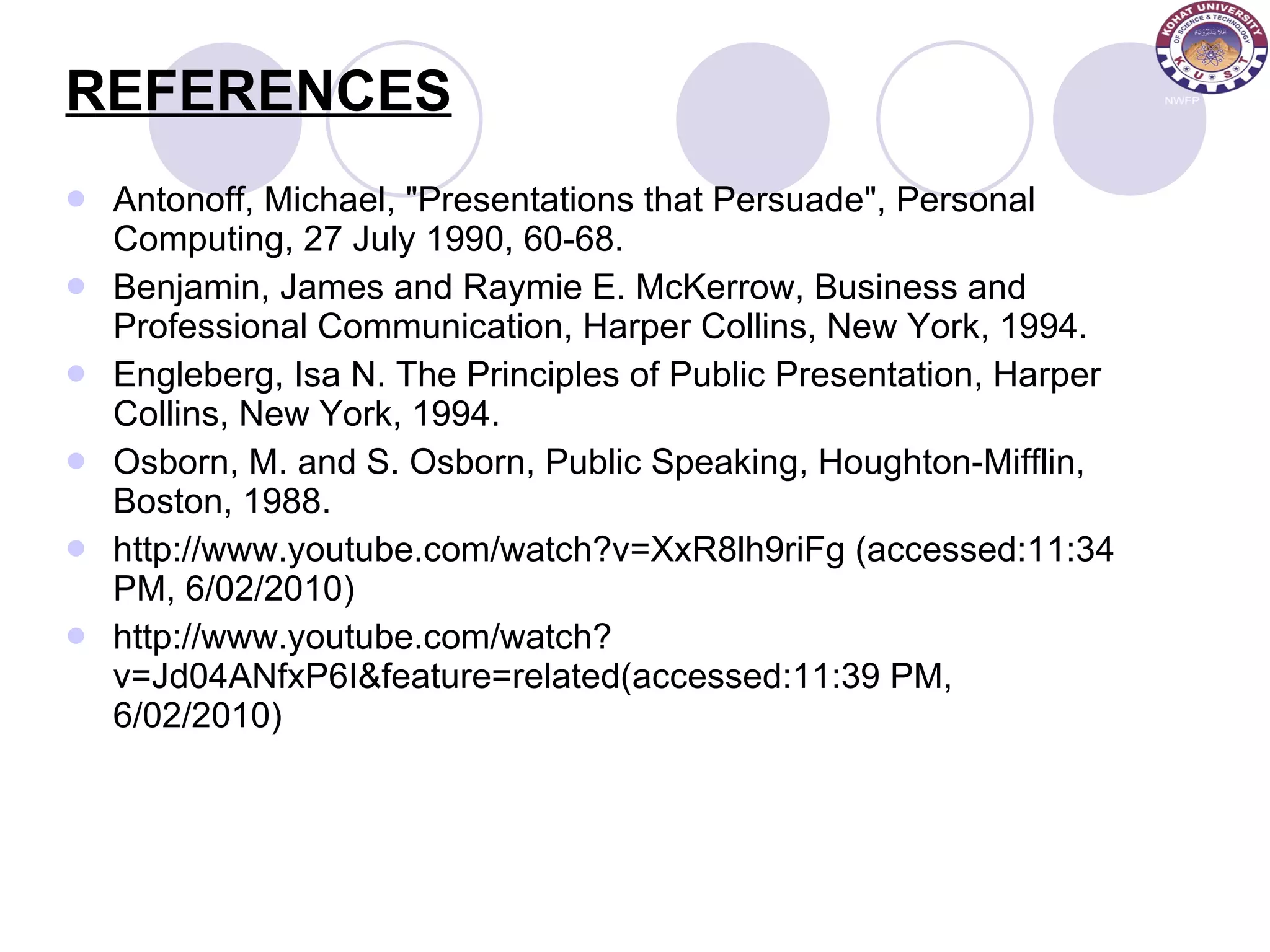 REFERENCES Antonoff, Michael, &quot;Presentations that Persuade&quot;, Personal Computing, 27 July 1990, 60-68.  Benjamin, James and Raymie E. McKerrow, Business and Professional Communication, Harper Collins, New York, 1994.  Engleberg, Isa N. The Principles of Public Presentation, Harper Collins, New York, 1994.  Osborn, M. and S. Osborn, Public Speaking, Houghton-Mifflin, Boston, 1988. http://www.youtube.com/watch?v=XxR8lh9riFg (accessed:11:34 PM, 6/02/2010) http://www.youtube.com/watch?v=Jd04ANfxP6I&feature=related(accessed:11:39 PM, 6/02/2010) 
