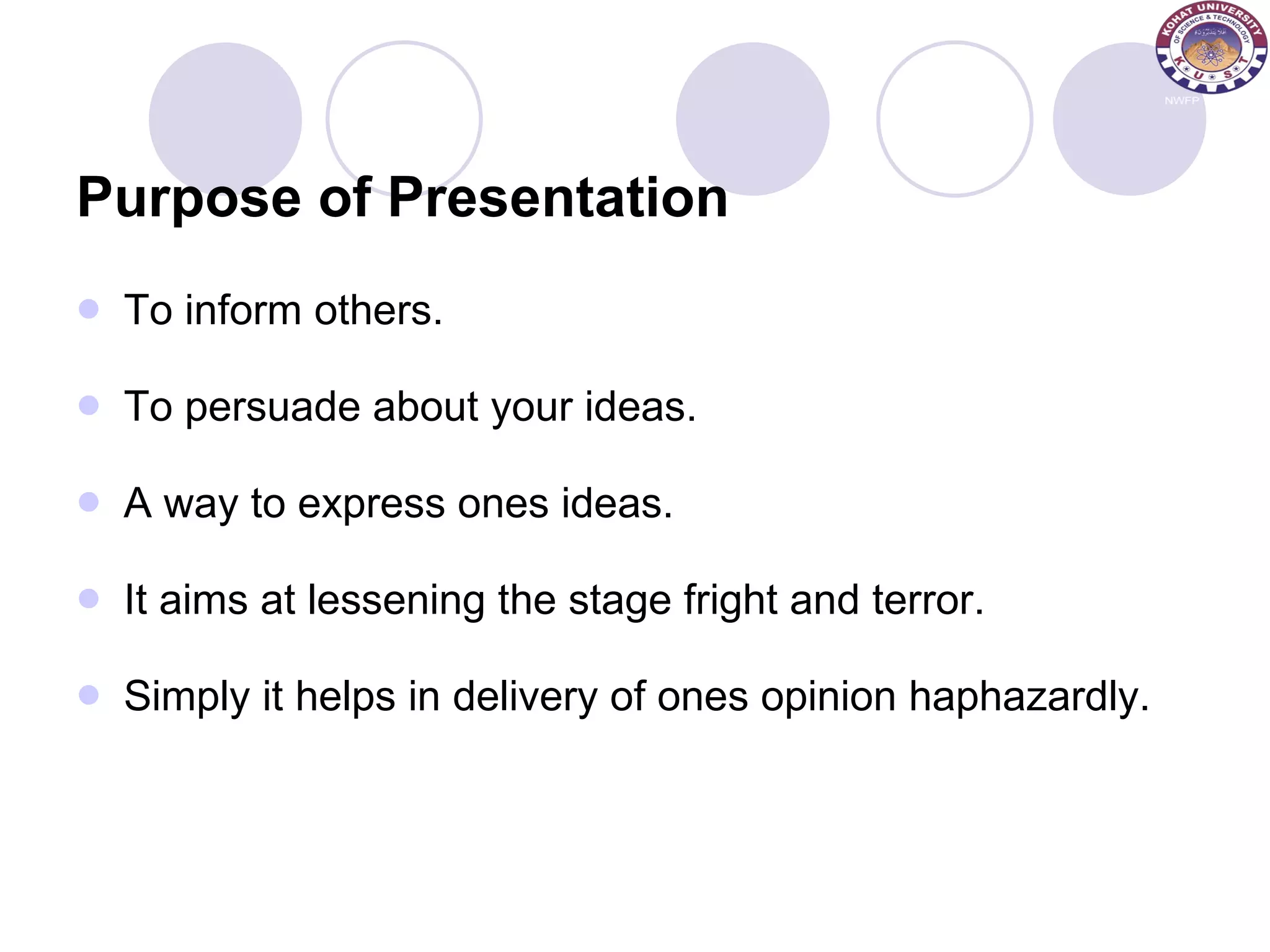 Purpose of Presentation To inform others. To persuade about your ideas. A way to express ones ideas. It aims at lessening the stage fright and terror. Simply it helps in delivery of ones opinion haphazardly. 