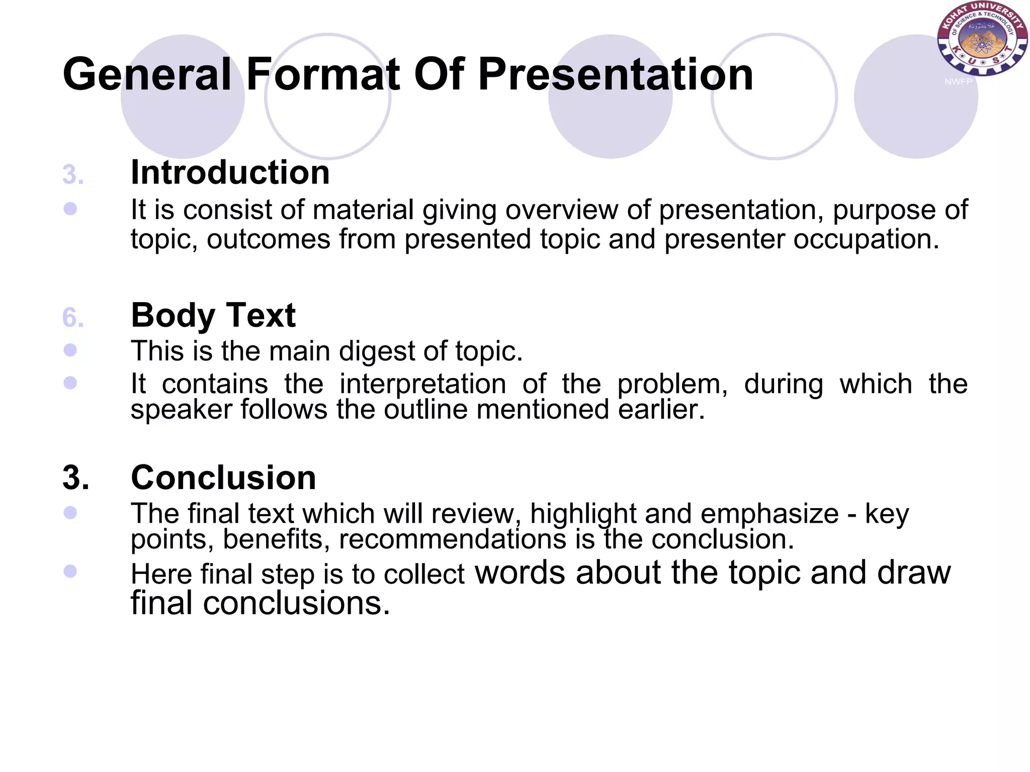 General Format Of Presentation Introduction It is consist of material giving overview of presentation, purpose of topic, outcomes from presented topic and presenter occupation.   Body Text This is the main digest of topic. It contains the interpretation of the problem, during which the speaker follows the outline mentioned earlier. 3. Conclusion The final text which will review, highlight and emphasize - key points, benefits, recommendations is the conclusion. Here final step is to collect  words about the topic and draw final conclusions. 