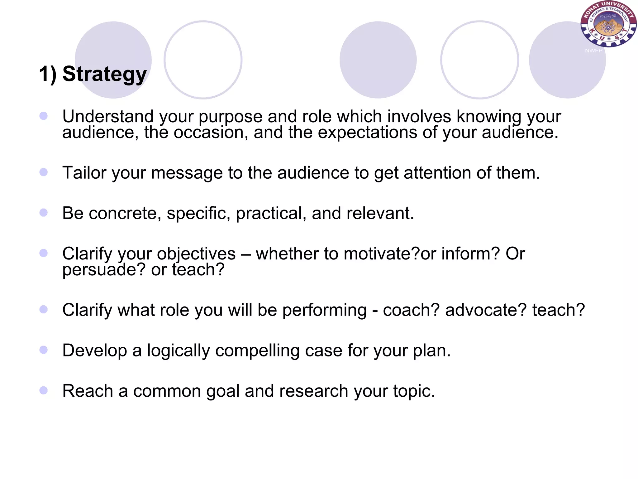 1) Strategy Understand your purpose and role which involves knowing your audience, the occasion, and the expectations of your audience. Tailor your message to the audience to get attention of them.  Be concrete, specific, practical, and relevant.  Clarify your objectives – whether to motivate?or inform? Or persuade? or teach? Clarify what role you will be performing - coach? advocate? teach?  Develop a logically compelling case for your plan. Reach a common goal and research your topic.  