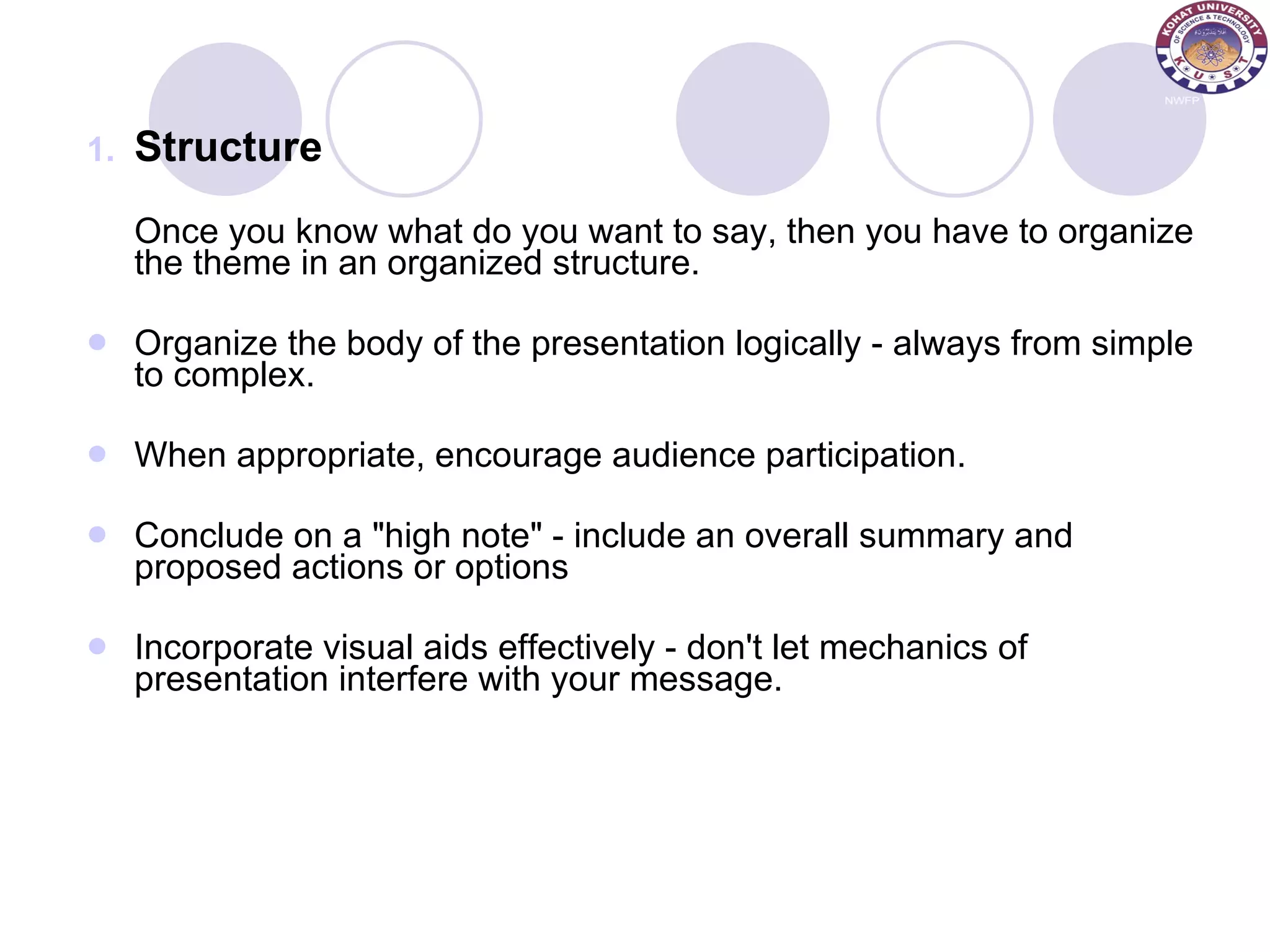 Structure Once you know what do you want to say, then you have to organize the theme in an organized structure. Organize the body of the presentation logically - always from simple to complex.  When appropriate, encourage audience participation. Conclude on a &quot;high note&quot; - include an overall summary and proposed actions or options  Incorporate visual aids effectively - don't let mechanics of presentation interfere with your message. 
