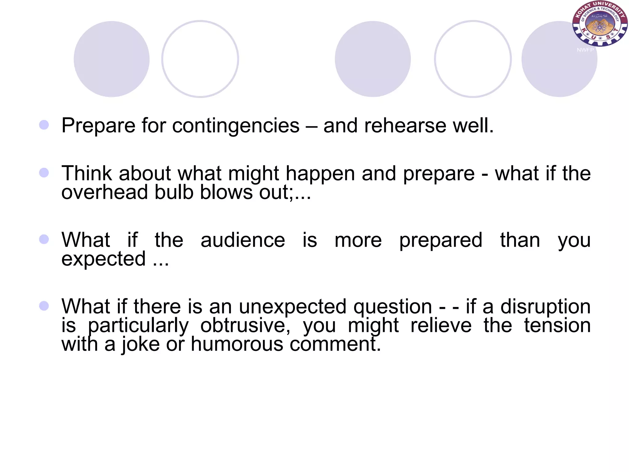 Prepare for contingencies – and rehearse well. Think about what might happen and prepare - what if the overhead bulb blows out;... What if the audience is more prepared than you expected ...  What if there is an unexpected question - - if a disruption is particularly obtrusive, you might relieve the tension with a joke or humorous comment.  