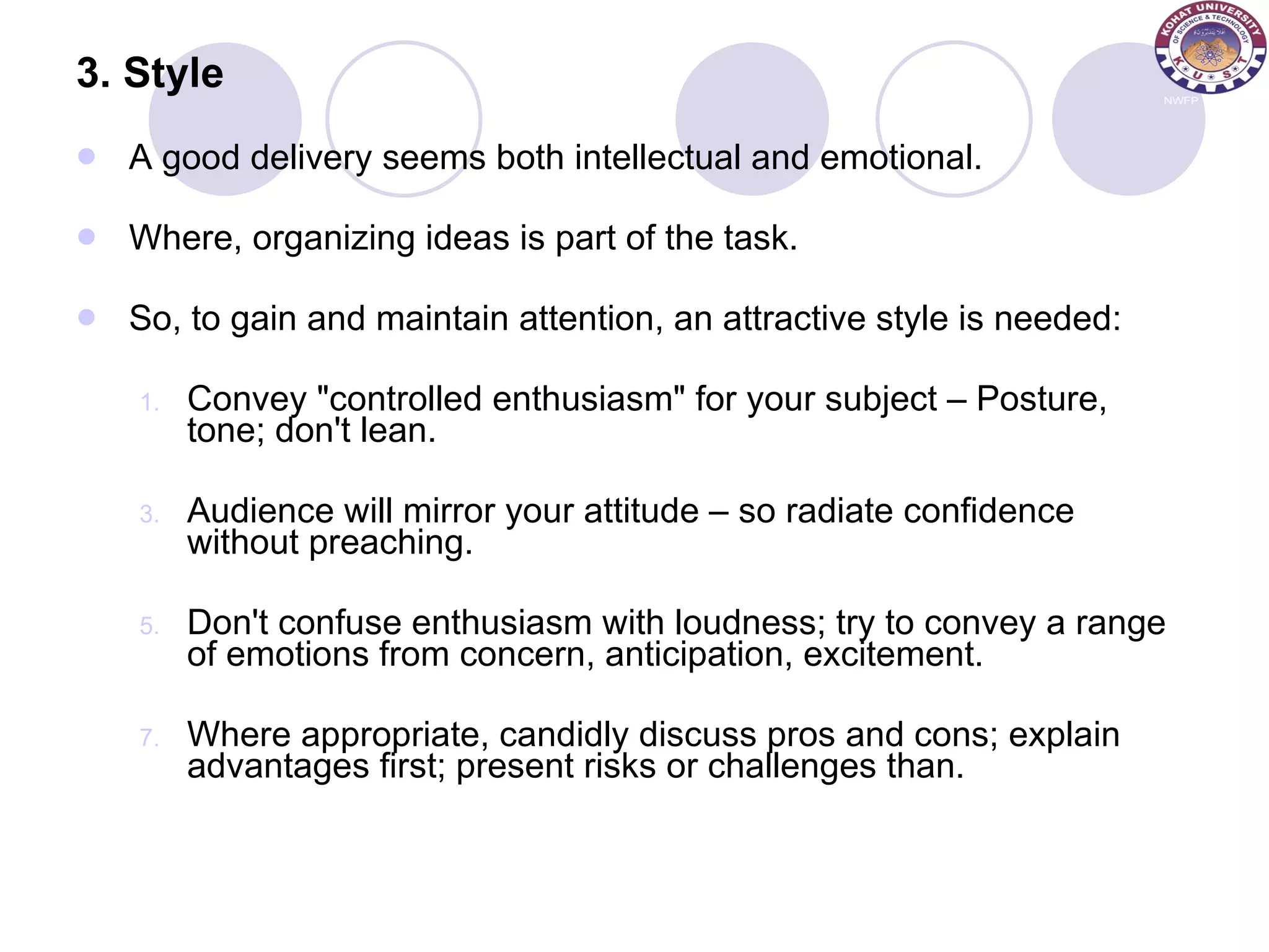 3. Style A good delivery seems both intellectual and emotional. Where, organizing ideas is part of the task.  So, to gain and maintain attention, an attractive style is needed: Convey &quot;controlled enthusiasm&quot; for your subject – Posture, tone; don't lean. Audience will mirror your attitude – so radiate confidence without preaching. Don't confuse enthusiasm with loudness; try to convey a range of emotions from concern, anticipation, excitement.  Where appropriate, candidly discuss pros and cons; explain advantages first; present risks or challenges than. 