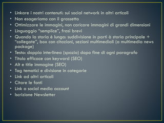 • Linkare i nostri contenuti: sui social network in altri articoli
• Non esageriamo con il grassetto
• Ottimizzare le immagini, non caricare immagini di grandi dimensioni
• Linguaggio “semplice”, frasi brevi
• Quando la storia è lunga: suddivisione in parti à storia principale +
“collegate”, box con citazioni, sezioni multimediali (a multimedia news
package)
• Testo: doppia interlinea (spazio) dopo fine di ogni paragrafo
• Titolo efficace con keyword (SEO)
• Alt e title immagine (SEO)
• Tag tematici e divisione in categorie
• Link ad altri articoli
• Citare le fonti
• Link a social media account
• Iscrizione Newsletter
 