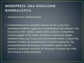 • Amministratore (Administrator)
• L’amministratore ha completo accesso al sito e può fare
qualunque modifica, aggiunta e cancellazione egli desideri. Può
lavorare su tutti i codici, creare utenti, caricare e cancellare
articoli, pagine e file media, installare e rimuovere plugin,
cambiare tema, ecc. Come puoi sicuramente intuire, è opportuno
limitare il numero di amministratori al minimo necessario. Se,
occasionalmente, hai bisogno di concedere questo tipo di
accesso a qualcuno, assicurati di rimuovere l’account una volta
che il lavoro è stato terminato.
 