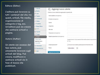 Editore (Editor)
L’editore può lavorare su
tutti i contenuti del sito: tra
questi, articoli, file media,
organizzazione di
categorie e tag, ecc.
Un’editore può sia creare
che cestinare articoli e
pagine.
Autore (Author)
Un utente con accesso del
tipo autore, può
unicamente lavorare sugli
articoli del blog. Può
creare, modificare e
cestinare articoli sia in
fase di bozza che
pubblicati.
 