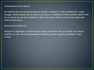 Collaboratore (Contributor)
Un collaboratore ha permessi piuttosto limitati, e questo è il ruolo perfetto per i guest
blogger. Infatti, questo tipo di utente può creare e modificare articoli (soltanto quelli scritti
da se stesso) ma non può pubblicarli. Questi dovranno, infatti, essere prima approvati
dall’amministratore.
Sottoscrittore (Follower)
Questa è la tipologia di utente con gli accessi più limitati. Non può infatti fare alcuna
modifica sul sito; verrà semplicemente notificato quando vengono pubblicati i nuovi
articoli.
 