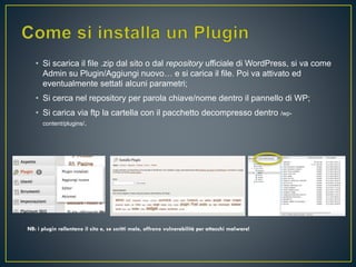 • Si scarica il file .zip dal sito o dal repository ufficiale di WordPress, si va come
Admin su Plugin/Aggiungi nuovo… e si carica il file. Poi va attivato ed
eventualmente settati alcuni parametri;
• Si cerca nel repository per parola chiave/nome dentro il pannello di WP;
• Si carica via ftp la cartella con il pacchetto decompresso dentro /wp-
content/plugins/.
NB: i plugin rallentano il sito e, se scritti male, offrono vulnerabilità per attacchi malware!
 