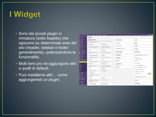 • Sono dei piccoli plugin in
miniatura (sotto Aspetto) che
agiscono su determinate aree del
sito (header, sidebar e footer
generalmente), potenziandone le
funzionalità;
• Molti temi pro ne aggiungono altri
a quelli di default;
• Puoi installarne altri… come
aggiungeresti un plugin;
 