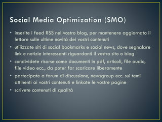 • inserite i feed RSS nel vostro blog, per mantenere aggiornato il
lettore sulle ultime novità dei vostri contenuti
• utilizzate siti di social bookmarks e social news, dove segnalare
link e notizie interessanti riguardanti il vostro sito o blog
• condividete risorse come documenti in pdf, articoli, file audio,
file video ecc., da poter far scaricare liberamente
• partecipate a forum di discussione, newsgroup ecc. sui temi
attinenti ai vostri contenuti e linkate le vostre pagine
• scrivete contenuti di qualità
 