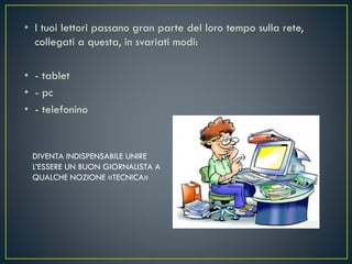 • I tuoi lettori passano gran parte del loro tempo sulla rete,
collegati a questa, in svariati modi:
• - tablet
• - pc
• - telefonino
DIVENTA INDISPENSABILE UNIRE
L’ESSERE UN BUON GIORNALISTA A
QUALCHE NOZIONE «TECNICA»
 