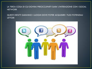 LA TERZA COSA DI CUI DOVRAI PREOCCUPARTI SARA’ L’INTERAZIONE CON I SOCIAL
NETWORK
QUESTI INFATTI SARANNO I LUOGHI DOVE POTER ACQUISIRE I TUOI POTENZIALI
LETTORI
 