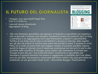 • I blogger sono giornalisti? Negli Stati
Uniti sì, in Italia no
• I giornali stanno diventando
aggregatori di blog
• «Se vuoi diventare giornalista, non pensare al tesserino e soprattutto non aspettare
che un giornale ti assume: non accadrà. Concentrati invece sui contenuti: apri un blog
o partecipa a un aggregatore, scrivi cose interessanti, originali e approfondite.
Verifica le tue fonti, esci di casa e non limitarti a cercare su Internet, abbi rispetto
per gli altri ed evitare di scrivere cosa pensi solo perché lo pensi. E quando lo avrai
fatto, fai il modo di essere letto dal maggior numero di persone possibile. Impara
quindi la lingua di Internet: trova il modo per posizionare ciò che scrivi in più in alto
possibile nella classifica di Google, senza cedere alla tentazione di scrivere per
Google invece che per i tuoi potenziali lettori. Incontrerai un giornalista che
sbandiera il proprio tesserino non essere in soggezione: è possibile che il tuo ultimo
post sia più utile, interessante e autorevole dell’ultima notizia che quel giornalista ha
pubblicato sul suo giornale» Paolo Conti – Giornalista Blogger. PaoloConti.net
 