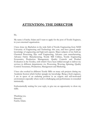 ATTENTION: THE DIRECTOR
Sir,
My name is Fareha Aslam and I want to apply for the post of Textile Engineer,
in your esteemed organization.
I have done my Bachelors in the wide field of Textile Engineering from NED
University of Engineering and Technology this year, and have gained ample
knowledge of engineering and high-tech aspects. Major subjects of my field are
Chemical Processing, Dye stuff Engineering, Advance yarn manufacturing,
Advance Fabric Manufacturing, Textile Mill Utilities, Textile Engineering
Economics, Production Management, Quality Controls and Product
Evaluation in the Textiles, with which I have been skilled enough to deliver my
services in different departments viz, Processing, Weaving, Spinning, Quality
Control/Assurance, Production, Management and Marketing.
I have also worked in different Textile Mills on many sub projects during my
Academic Session which further spangle my knowledge. Being a fresh engineer,
I am in quest of an enduring position in an exigent and self-motivated
environment especially where work is challenging and performance in rewarded
intrinsically.
Enthusiastically waiting for your reply, to give me an opportunity to show my
skills.
Thanking you.
Sincerely,
Fareha Aslam.
 