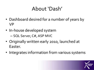 About ‘Dash’
• Dashboard desired for a number of years by
  VP
• In-house developed system
  – SQL Server, C#, ASP MVC
• Originally written early 2010, launched at
  Easter.
• Integrates information from various systems
 
