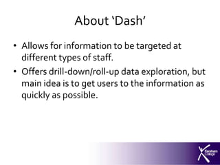 About ‘Dash’
• Allows for information to be targeted at
  different types of staff.
• Offers drill-down/roll-up data exploration, but
  main idea is to get users to the information as
  quickly as possible.
 