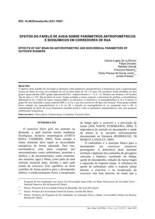 DOI: 10.4025/reveducfis.v23i1.10557
Rev. Educ. Fis/UEM, v. 23, n. 1, p. 115-122, 1. trim. 2012
EFEITOS DO FARELO DE AVEIA SOBRE PARÂMETROS ANTROPOMÉTRICOS
E BIOQUÍMICOS EM CORREDORES DE RUA
EFFECTS OF OAT BRAN ON ANTHROPOMETRIC AND BIOCHEMICAL PARAMETERS OF
OUTDOOR RUNNERS
Clarice Lages de La Rocha∗
Felipe Donatto
*
Rafaela Liberali
*
Francisco Navarro
**
Tácito Pessoa de Souza Junior
***
Jonato Prestes
*****
RESUMO
O objetivo deste trabalho foi investigar as alterações sobre parâmetros antropométricos e bioquímicos após a suplementação
crônica de farelo de aveia em corredores de rua na faixa etária de 18 a 52 anos. Os corredores foram divididos em dois
grupos: grupo placebo (GP) e grupo experimental (GE) - respectivamente n = 7 e n = 12. Durante oito semanas o GP recebeu
20g de talco e o GE 30g de farelo de aveia. Foram avaliados a massa corporal, o percentual de gordura, a circunferência
abdominal (CA), o índice de massa corporal (IMC), os leucócitos, os linfócitos e as imunoglobulinas A, G e A salivar. O
grupo GE teve diminuída a massa corporal (IMC) e a CA, o que não ocorreu no GP após oito semanas. Nesse grupo também
houve redução nas imunoglobulinas A e G no GE e redução na imunoglobulina G, se comparado com o GP. A
suplementação de farelo de aveia demonstrou resultado positivo sobre os parâmetros antropométricos, mas com pequenas
modificações bioquímicas.
Palavras-chave: Fibra solúvel. Sistema imune. Corredores. Exercício físico.
∗
Programa de Pós Graduação Lato Sensu da Universidade Gama Filho em Bases Nutricionais da Atividade Física –
Nutrição Esportiva, Rio de Janeiro-RJ, Brasil.
**
Doutor. Professor da Universidade Federal do Maranhão, São Luis-MA, Brasil.
***
Doutor. Profesor da Universidade Federal do Paraná, Curitiba-PR, Brasil.
****
Doutor. Professor do Programa de Pós Graduação em Educação Física e Saúde, Universidade Católica de Brasília,
Brasília-DF, Brasil.
INTRODUÇÃO
O exercício físico gera um aumento na
demanda, a qual acarreta muitas mudanças
fisiológicas, inclusive imunológicas (COSTA
ROSA; VAISBERG, 2002). Neste sentido, a
rotina alimentar deve suprir as necessidades
energéticas de forma adequada. Para isso,
recomenda-se uma dieta composta por
macronutrientes como carboidratos, proteínas e
lipídios, e de micronutrientes, como vitaminas,
sais minerais, água e fibras, como parte de uma
nutrição essencial antes, durante e após cada
sessão de exercício. Este equilíbrio na dieta
contribui de forma positiva para o desempenho
atlético, o condicionamento físico, a recuperação
da fadiga após o exercício e a prevenção de
lesões (AOI; NAITO; YOSHIKAWA, 2006). A
importância da nutrição no desempenho e saúde
de atletas já se encontra suficientemente
documentada na literatura (RODRIGUEZ; DI
MARCO; LANGLEY, 2009)
O carboidrato é o nutriente básico para o
desempenho em exercícios exaustivos
prolongados. A deficiência deste nutriente
estimula a depleção dos conteúdos de glicogênio
muscular e hepático, resultando em fadiga,
queda de desempenho, redução da massa magra
e supressão da resposta imune. A influência do
aporte de carboidrato sobre a resposta imune
durante o exercício e na recuperação do
exercício está bem descrita, de modo que o
 