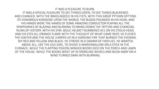 IT WAS A PLEASURE TO BURN.
IT WAS A SPECIAL PLEASURE TO SEE THINGS EATEN, TO SEE THINGS BLACKENED
AND CHANGED. WITH THE BRASS NOZZLE IN HIS FISTS, WITH THIS GREAT PYTHON SPITTING
ITS VENOMOUS KEROSENE UPON THE WORLD, THE BLOOD POUNDED IN HIS HEAD, AND
HIS HANDS WERE THE HANDS OF SOME AMAZING CONDUCTOR PLAYING ALL THE
SYMPHONIES OF BLAZING AND BURNING TO BRING DOWN THE TATTERS AND CHARCOAL
RUINS OF HISTORY. WITH HIS SYM- BOLIC HELMET NUMBERED 451 ON HIS STOLID HEAD,
AND HIS EYES ALL ORANGE FLAME WITH THE THOUGHT OF WHAT CAME NEXT, HE FLICKED
THE IGNITER AND THE HOUSE JUMPED UP IN A GORGING FIRE THAT BURNED THE EVENING
SKY RED AND YELLOW AND BLACK. HE STRODE IN A SWARM OF FIREFLIES. HE WANTED
ABOVE ALL, LIKE THE OLD JOKE, TO SHOVE A MARSHMALLOW ON A STICK IN THE
FURNACE, WHILE THE FLAPPING PIGEON-WINGED BOOKS DIED ON THE PORCH AND LAWN
OF THE HOUSE. WHILE THE BOOKS WENT UP IN SPARKLING WHIRLS AND BLEW AWAY ON A
WIND TURNED DARK WITH BURNING.
 