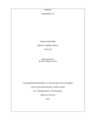 RESEÑA
FARENHEIT 9/11
PRESENTADO POR
MIGUEL ENRIQUE SIGUA
201411522
PRESENTADO A
BLANCA ROSA AVILA
UNIVERSIDAD PEDAGOGICA Y TECNOLOGICA DE COLOMBIA
FACULTAD CIENCIAS DE LA EDUCACION
LIC. INFORMATICA Y TECNOLOGIA
BOYACA (TUNJA)
2014
 