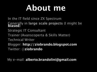 About me
In the IT ﬁeld since ZX Spectrum
Generally in large scale projects (I might be
biased)
Strategic IT Consultant
Trainer (Avanscoperta & Skills Matter)
Technical Writer
Blogger: http://ziobrando.blogspot.com
Twitter: @ziobrando


My e-mail: alberto.brandolini@gmail.com
 