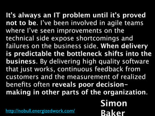 It’s always an IT problem until it’s proved
not to be. I’ve been involved in agile teams
where I’ve seen improvements on the
technical side expose shortcomings and
failures on the business side. When delivery
is predictable the bottleneck shifts into the
business. By delivering high quality software
that just works, continuous feedback from
customers and the measurement of realized
beneﬁts often reveals poor decision-
making in other parts of the organization.
                                   Simon
http://nobull.energizedwork.com/
 