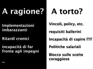 A ragione? A torto?
Implementazioni       Vincoli, policy, etc.
imbarazzanti          requisiti ballerini
Ritardi cronici       Incapacità di capire l’IT

incapacità di far     Politiche salariali
fronte agli impegni
                      Blocco sulle scelte
                      coraggiose
...
 